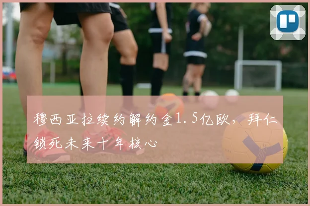 穆西亚拉续约解约金1.5亿欧，拜仁锁死未来十年核心