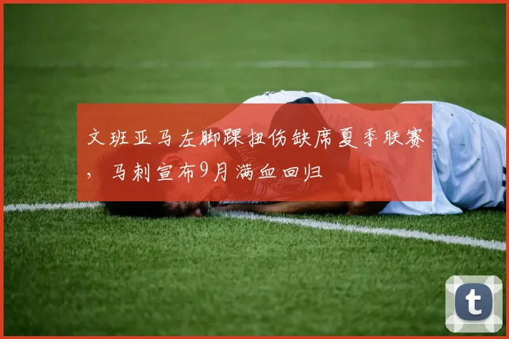 文班亚马左脚踝扭伤缺席夏季联赛，马刺宣布9月满血回归