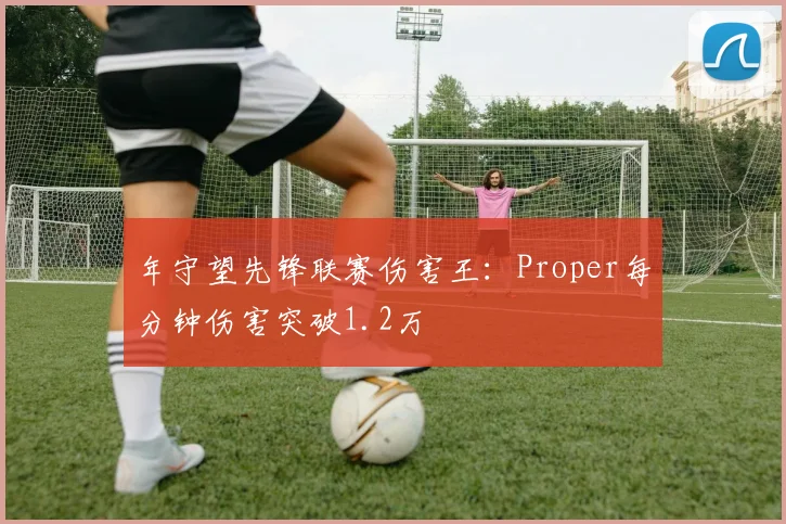 年守望先锋联赛伤害王：Proper每分钟伤害突破1.2万