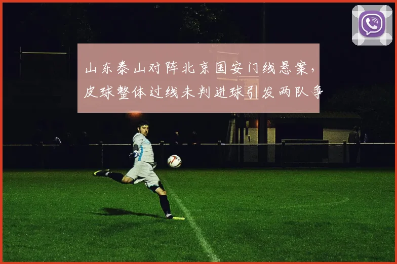 山东泰山对阵北京国安门线悬案，皮球整体过线未判进球引发两队争执