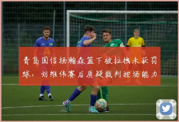 青岛国信杨瀚森篮下被拉拽未获罚球，刘维伟赛后质疑裁判控场能力