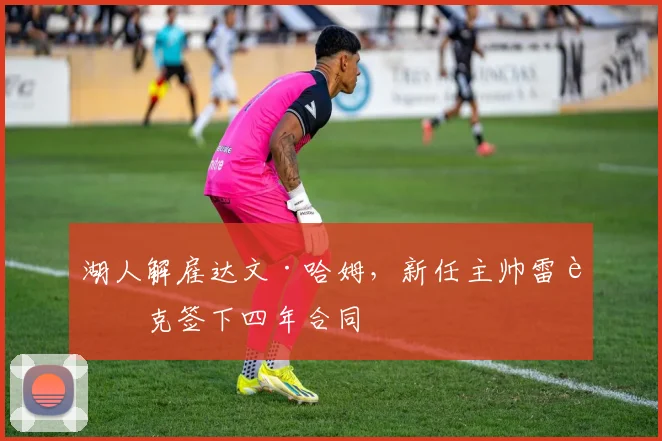 湖人解雇达文·哈姆，新任主帅雷迪克签下四年合同