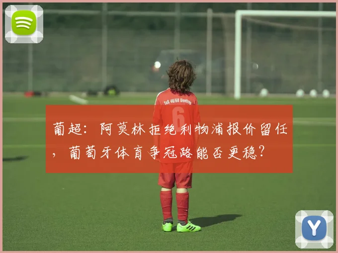 葡超：阿莫林拒绝利物浦报价留任，葡萄牙体育争冠路能否更稳？