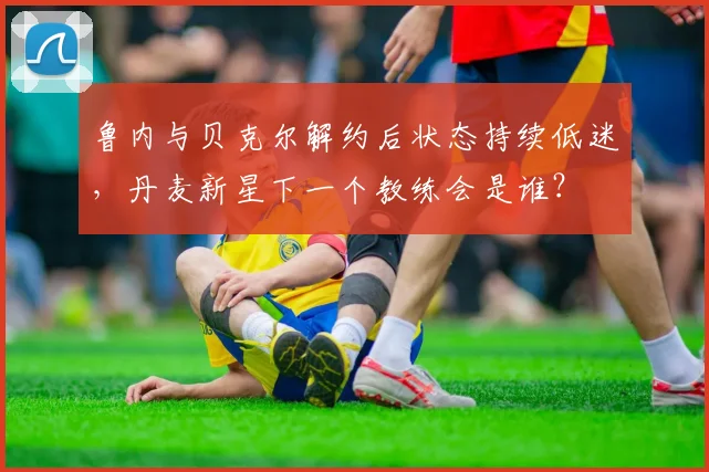 鲁内与贝克尔解约后状态持续低迷，丹麦新星下一个教练会是谁？